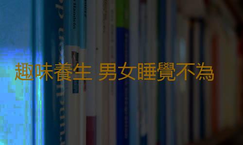 趣味養生 男女睡覺不為人知的秘密